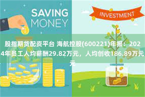 股指期货配资平台 海航控股(600221)年报：2024年员工人均薪酬29.82万元，人均创收186.89万元