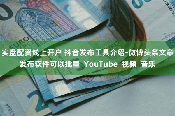 实盘配资线上开户 抖音发布工具介绍-微博头条文章发布软件可以批量_YouTube_视频_音乐