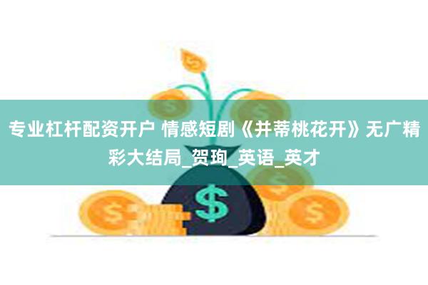 专业杠杆配资开户 情感短剧《并蒂桃花开》无广精彩大结局_贺珣_英语_英才