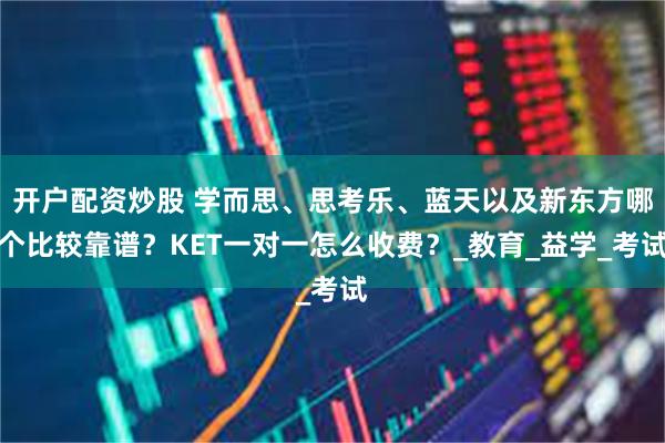 开户配资炒股 学而思、思考乐、蓝天以及新东方哪个比较靠谱？KET一对一怎么收费？_教育_益学_考试