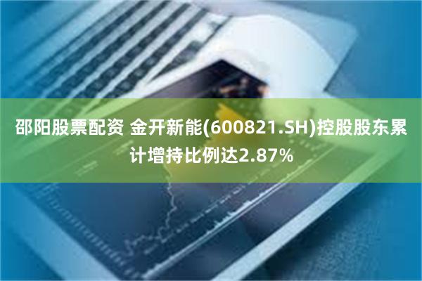 邵阳股票配资 金开新能(600821.SH)控股股东累计增持比例达2.87%