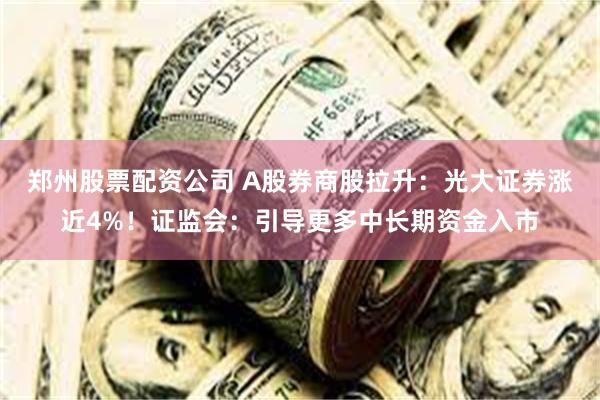 郑州股票配资公司 A股券商股拉升：光大证券涨近4%！证监会：引导更多中长期资金入市
