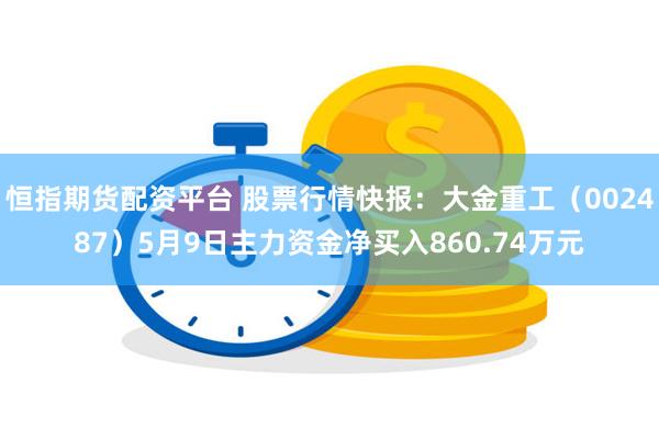 恒指期货配资平台 股票行情快报：大金重工（002487）5月9日主力资金净买入860.74万元