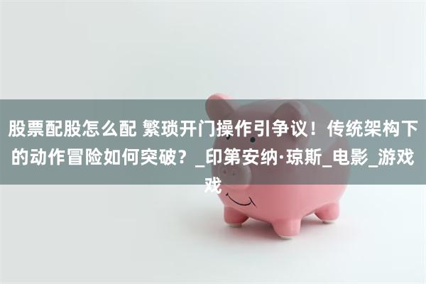 股票配股怎么配 繁琐开门操作引争议！传统架构下的动作冒险如何突破？_印第安纳·琼斯_电影_游戏