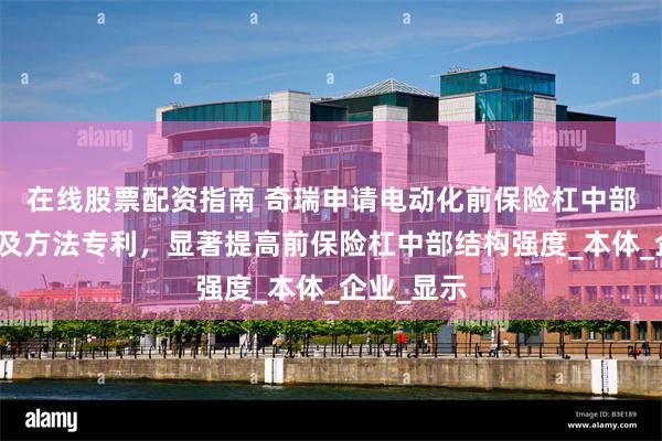 在线股票配资指南 奇瑞申请电动化前保险杠中部加强结构及方法专利，显著提高前保险杠中部结构强度_本体_企业_显示