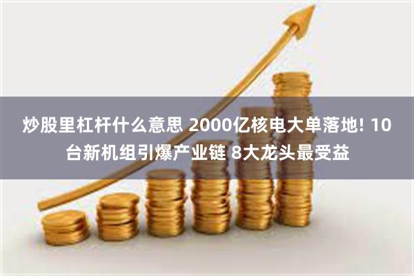 炒股里杠杆什么意思 2000亿核电大单落地! 10台新机组引爆产业链 8大龙头最受益