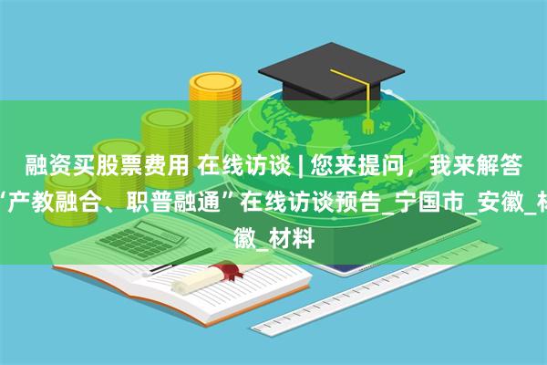 融资买股票费用 在线访谈 | 您来提问，我来解答！“产教融合、职普融通”在线访谈预告_宁国市_安徽_材料