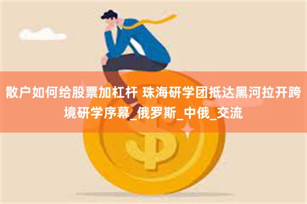 散户如何给股票加杠杆 珠海研学团抵达黑河拉开跨境研学序幕_俄罗斯_中俄_交流