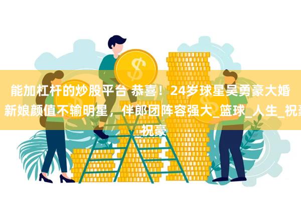 能加杠杆的炒股平台 恭喜！24岁球星吴勇豪大婚，新娘颜值不输明星，伴郎团阵容强大_篮球_人生_祝豪