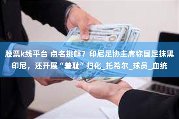 股票k线平台 点名挑衅？印尼足协主席称国足抹黑印尼，还开展“羞耻”归化_托希尔_球员_血统