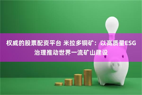 权威的股票配资平台 米拉多铜矿：以高质量ESG治理推动世界一流矿山建设