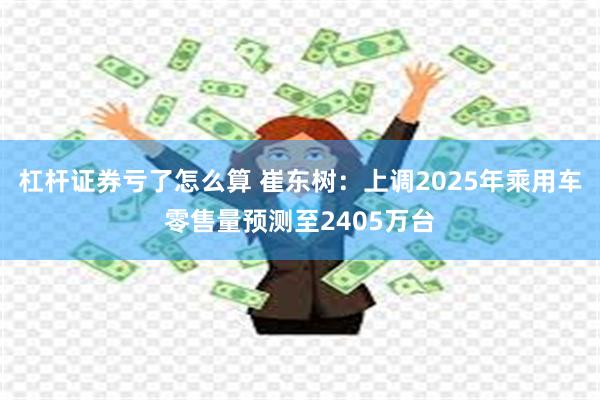 杠杆证券亏了怎么算 崔东树：上调2025年乘用车零售量预测至2405万台