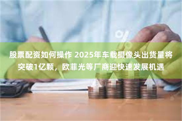 股票配资如何操作 2025年车载摄像头出货量将突破1亿颗，欧菲光等厂商迎快速发展机遇