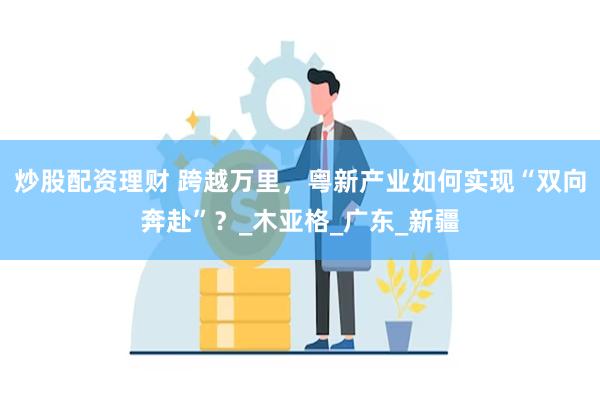 炒股配资理财 跨越万里，粤新产业如何实现“双向奔赴”？_木亚格_广东_新疆