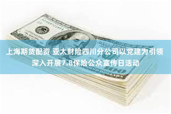 上海期货配资 亚太财险四川分公司以党建为引领 深入开展7.8保险公众宣传日活动