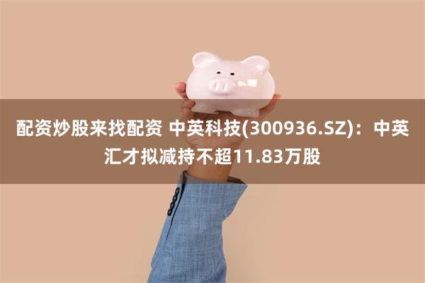配资炒股来找配资 中英科技(300936.SZ)：中英汇才拟减持不超11.83万股