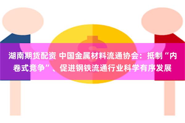湖南期货配资 中国金属材料流通协会：抵制“内卷式竞争”、促进钢铁流通行业科学有序发展