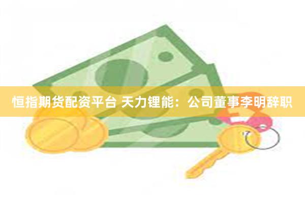 恒指期货配资平台 天力锂能：公司董事李明辞职