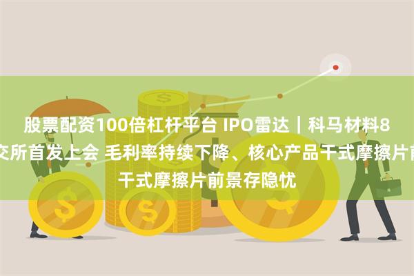 股票配资100倍杠杆平台 IPO雷达｜科马材料8月11日北交所首发上会 毛利率持续下降、核心产品干式摩擦片前景存隐忧