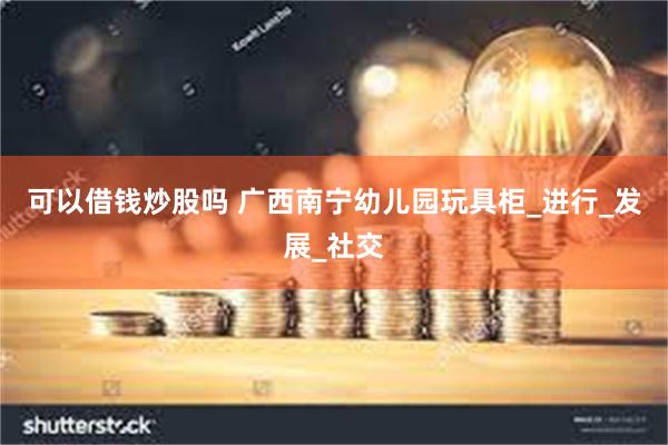 可以借钱炒股吗 广西南宁幼儿园玩具柜_进行_发展_社交