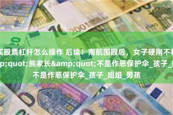 买股票杠杆怎么操作 后续！南航围殴后，女子硬刚不和解，&quot;熊家长&quot;不是作恶保护伞_孩子_姐姐_男孩