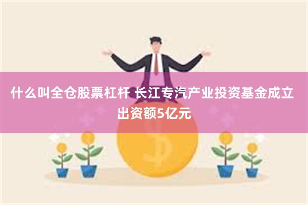 什么叫全仓股票杠杆 长江专汽产业投资基金成立 出资额5亿元