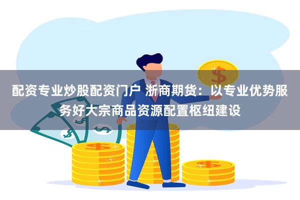配资专业炒股配资门户 浙商期货：以专业优势服务好大宗商品资源配置枢纽建设