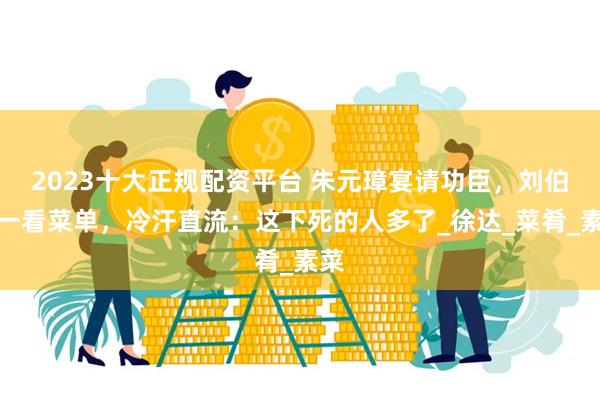 2023十大正规配资平台 朱元璋宴请功臣，刘伯温一看菜单，冷汗直流：这下死的人多了_徐达_菜肴_素菜