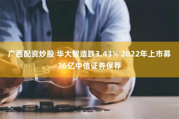 广西配资炒股 华大智造跌3.43% 2022年上市募36亿中信证券保荐