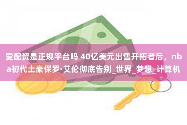 爱配资是正规平台吗 40亿美元出售开拓者后，nba初代土豪保罗·艾伦彻底告别_世界_梦想_计算机