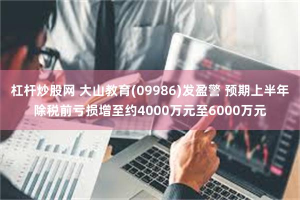 杠杆炒股网 大山教育(09986)发盈警 预期上半年除税前亏损增至约4000万元至6000万元