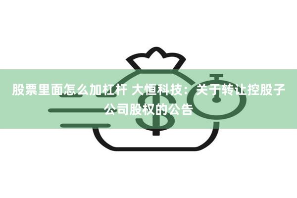 股票里面怎么加杠杆 大恒科技：关于转让控股子公司股权的公告