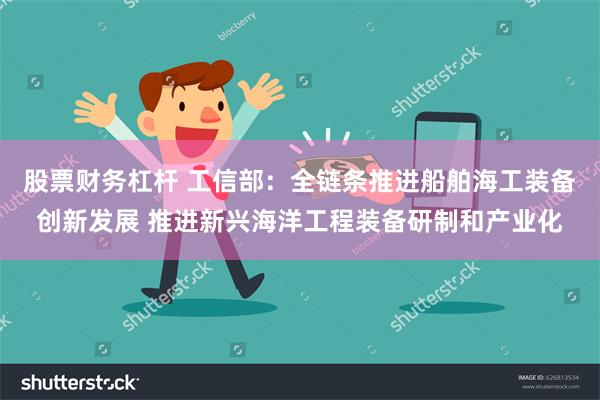 股票财务杠杆 工信部:全链条推进船舶海工装备创新发展 推进新兴海洋工程装备研制和产业化