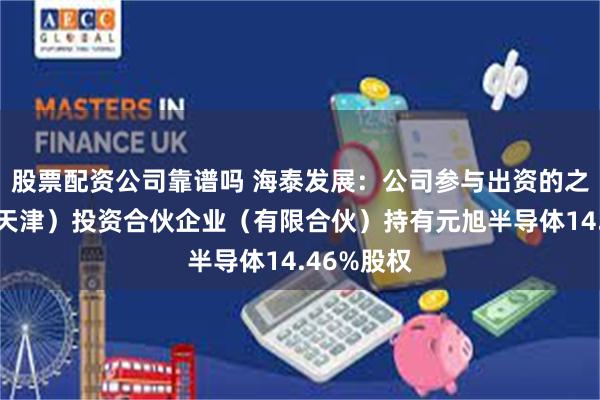 股票配资公司靠谱吗 海泰发展：公司参与出资的之路海河（天津）投资合伙企业（有限合伙）持有元旭半导体14.46%股权